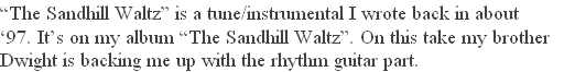 “The Sandhill Waltz” is a tune/instrumental I wrote back in about 
‘97. It’s on my album “The Sandhill Waltz”. On this take my brother 
Dwight is backing me up with the rhythm guitar part. 